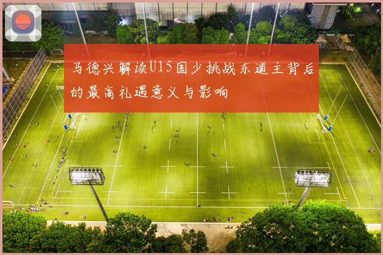 马德兴解读U15国少挑战东道主背后的最高礼遇意义与影响
