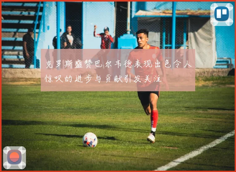 克罗斯盛赞巴尔韦德表现出色令人惊叹的进步与贡献引发关注