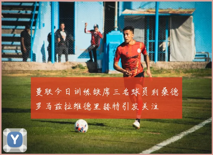 曼联今日训练缺席三名球员利桑德罗马兹拉维德里赫特引发关注