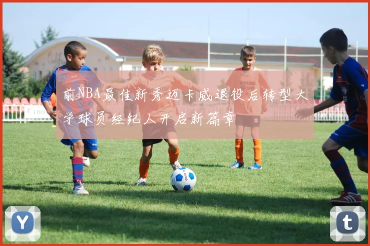 前NBA最佳新秀迈卡威退役后转型大学球员经纪人开启新篇章