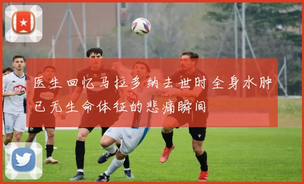 医生回忆马拉多纳去世时全身水肿已无生命体征的悲痛瞬间