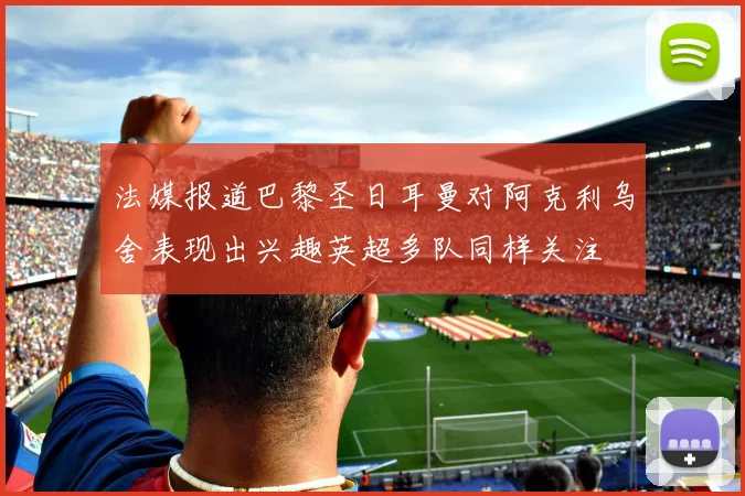 法媒报道巴黎圣日耳曼对阿克利乌舍表现出兴趣英超多队同样关注