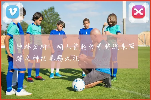 铁林分析：湖人首轮对手将迎来篮球之神的恩赐大礼