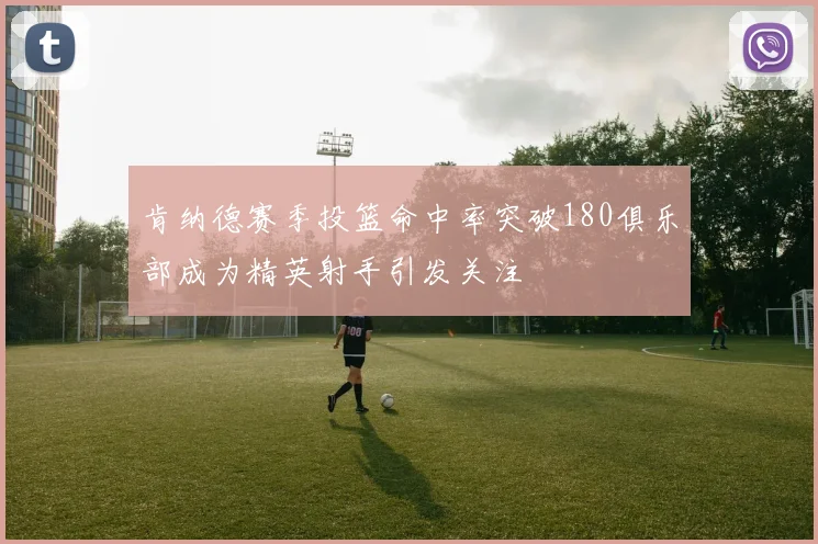 肯纳德赛季投篮命中率突破180俱乐部成为精英射手引发关注