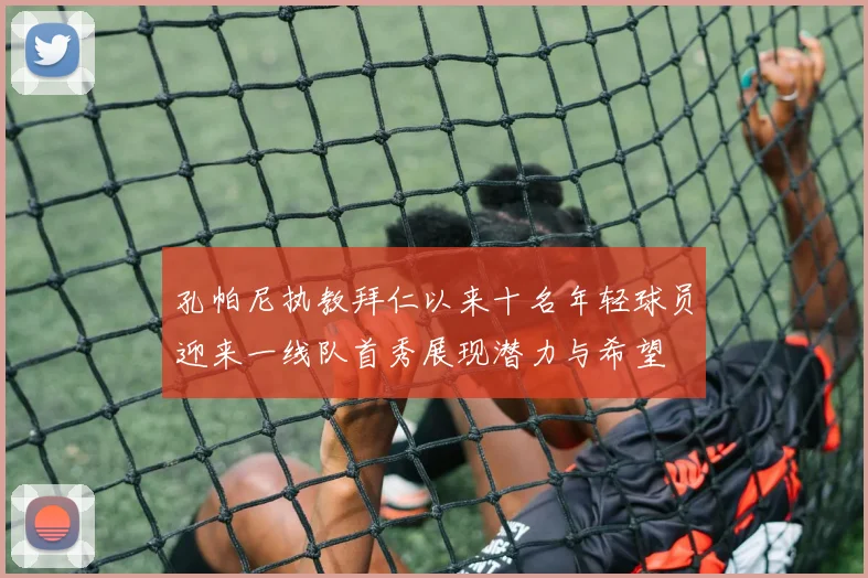 孔帕尼执教拜仁以来十名年轻球员迎来一线队首秀展现潜力与希望