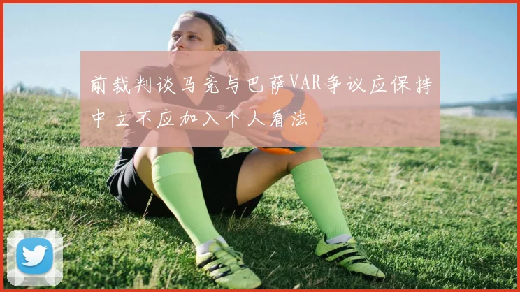 前裁判谈马竞与巴萨VAR争议应保持中立不应加入个人看法