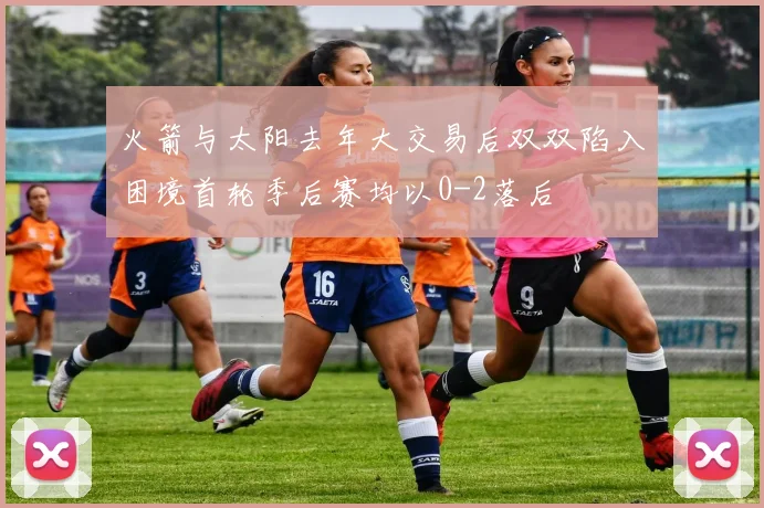 火箭与太阳去年大交易后双双陷入困境首轮季后赛均以0-2落后