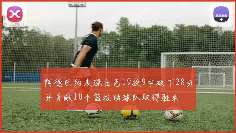 阿德巴约表现出色19投9中砍下28分并贡献10个篮板助球队取得胜利