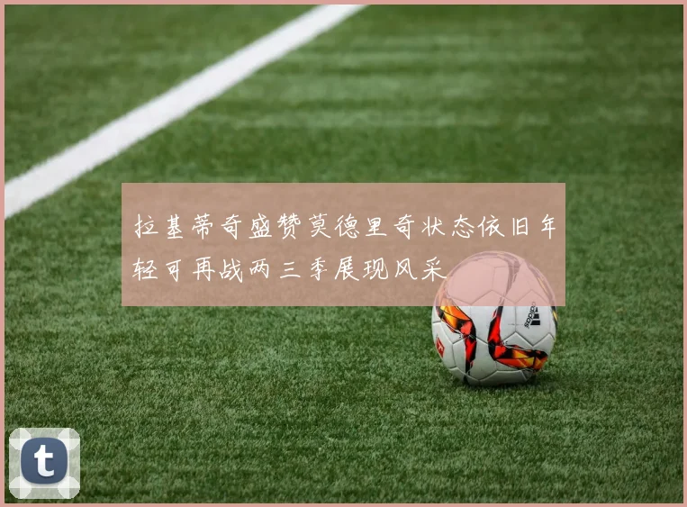拉基蒂奇盛赞莫德里奇状态依旧年轻可再战两三季展现风采