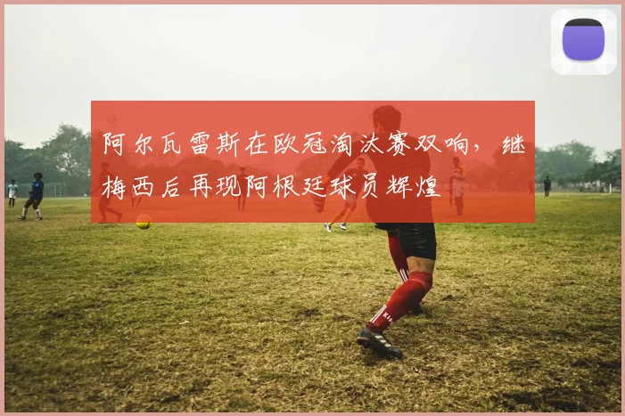 阿尔瓦雷斯在欧冠淘汰赛双响，继梅西后再现阿根廷球员辉煌