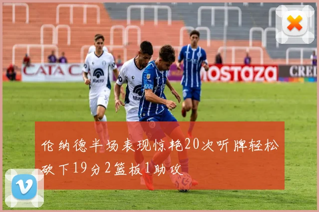 伦纳德半场表现惊艳20次听牌轻松砍下19分2篮板1助攻