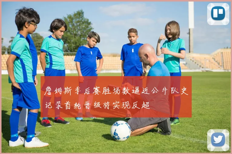 詹姆斯季后赛胜场数逼近公牛队史记录首轮晋级将实现反超