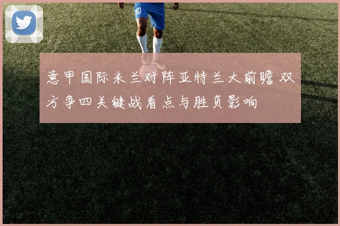 意甲国际米兰对阵亚特兰大前瞻 双方争四关键战看点与胜负影响
