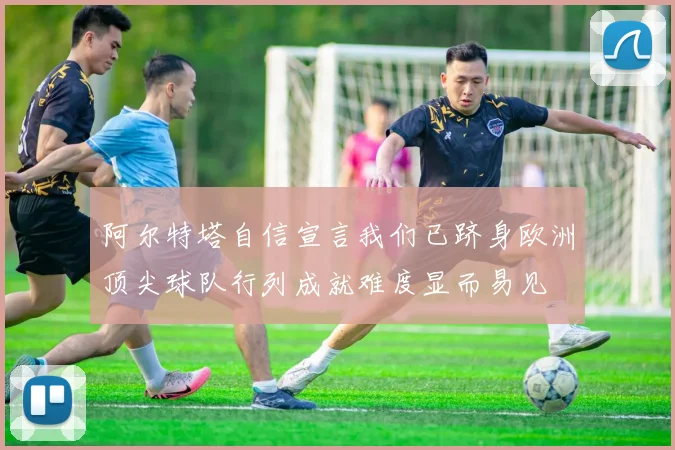 阿尔特塔自信宣言我们已跻身欧洲顶尖球队行列成就难度显而易见