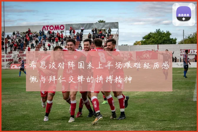 希恩谈对阵国米上半场艰难经历感慨与拜仁交锋的拼搏精神