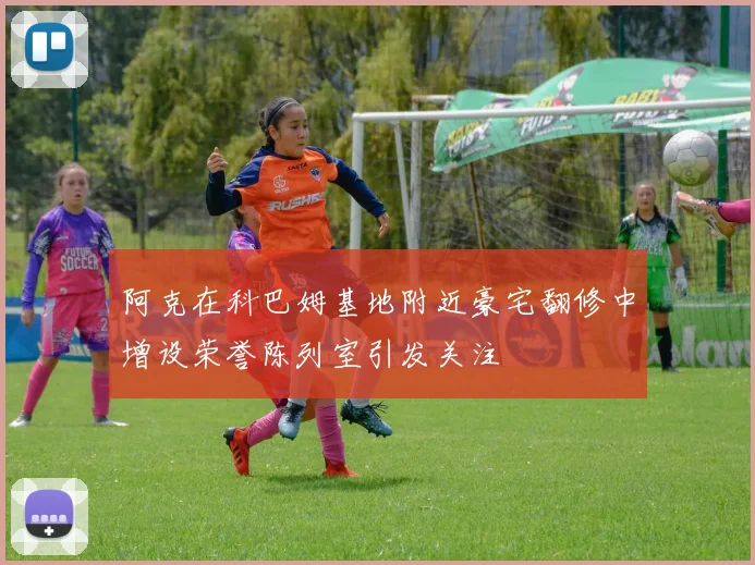 阿克在科巴姆基地附近豪宅翻修中增设荣誉陈列室引发关注