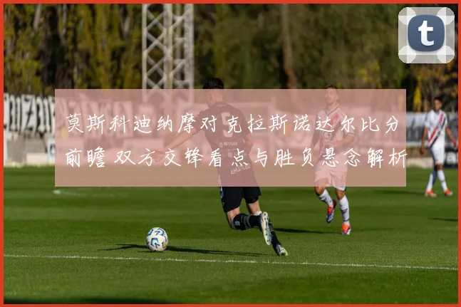 莫斯科迪纳摩对克拉斯诺达尔比分前瞻 双方交锋看点与胜负悬念解析