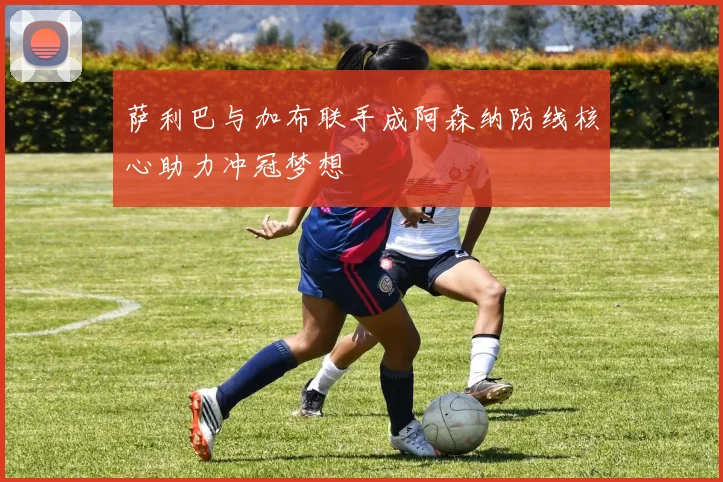 萨利巴与加布联手成阿森纳防线核心助力冲冠梦想