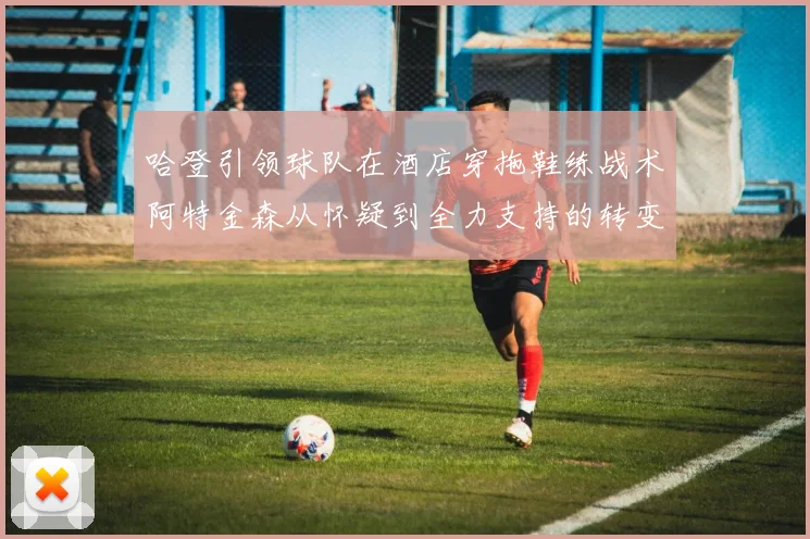 哈登引领球队在酒店穿拖鞋练战术阿特金森从怀疑到全力支持的转变