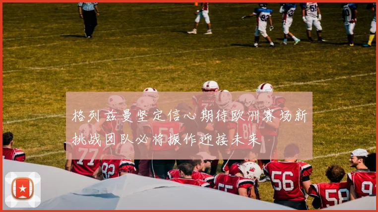 格列兹曼坚定信心期待欧洲赛场新挑战团队必将振作迎接未来