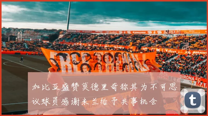 加比亚盛赞莫德里奇称其为不可思议球员感谢米兰给予共事机会