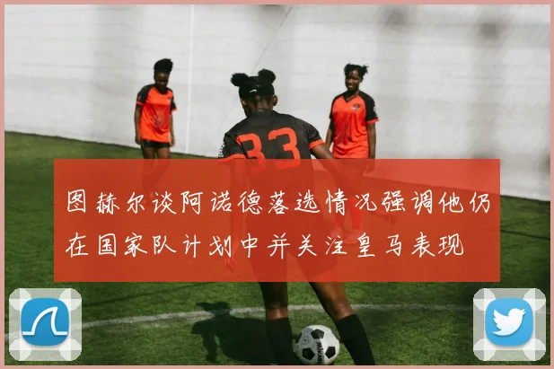 图赫尔谈阿诺德落选情况强调他仍在国家队计划中并关注皇马表现
