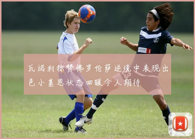 瓦诺利称赞佛罗伦萨逆境中表现出色小基恩状态回暖令人期待
