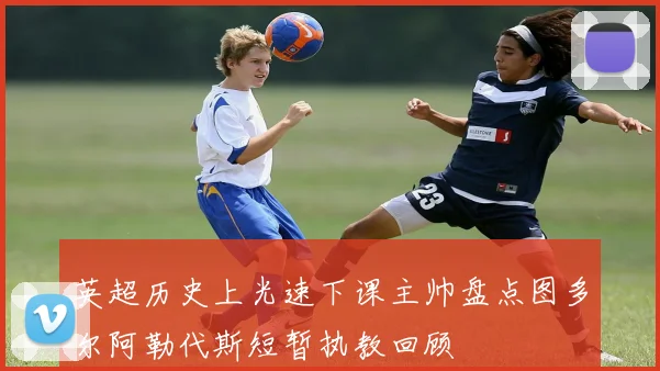 英超历史上光速下课主帅盘点图多尔阿勒代斯短暂执教回顾