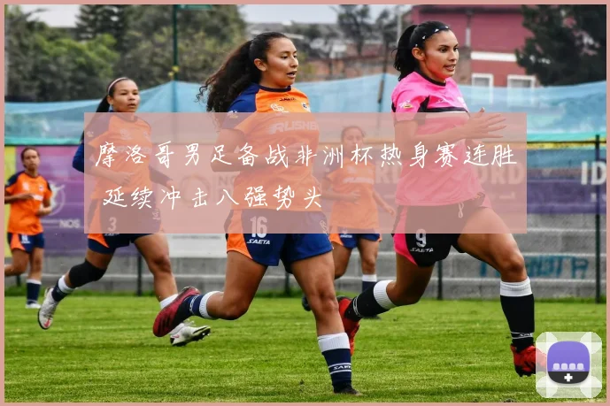 摩洛哥男足备战非洲杯热身赛连胜 延续冲击八强势头