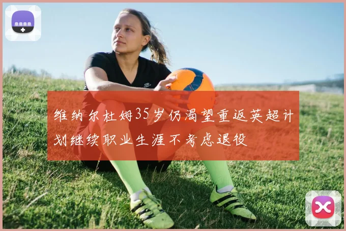 维纳尔杜姆35岁仍渴望重返英超计划继续职业生涯不考虑退役