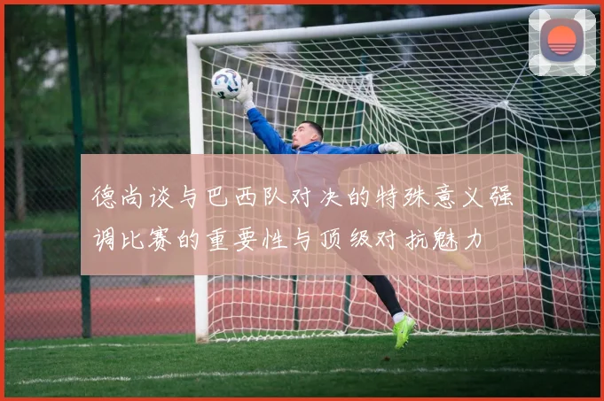 德尚谈与巴西队对决的特殊意义强调比赛的重要性与顶级对抗魅力