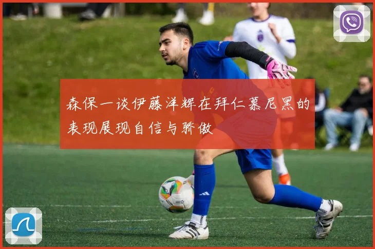 森保一谈伊藤洋辉在拜仁慕尼黑的表现展现自信与骄傲