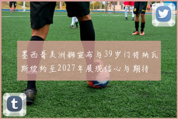 墨西哥美洲狮宣布与39岁门将纳瓦斯续约至2027年展现信心与期待