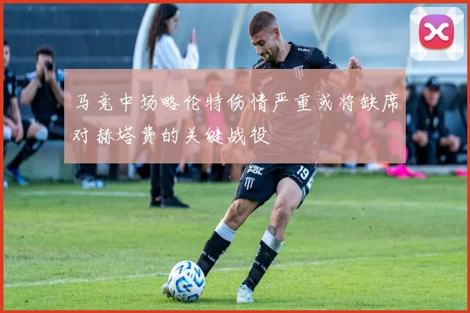 马竞中场略伦特伤情严重或将缺席对赫塔费的关键战役