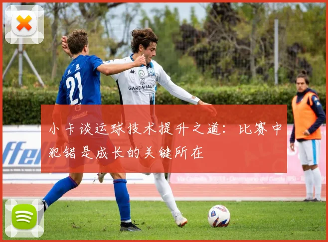 小卡谈运球技术提升之道：比赛中犯错是成长的关键所在