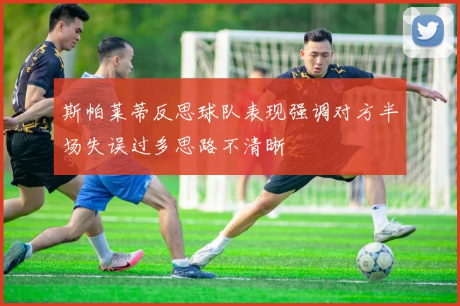 斯帕莱蒂反思球队表现强调对方半场失误过多思路不清晰