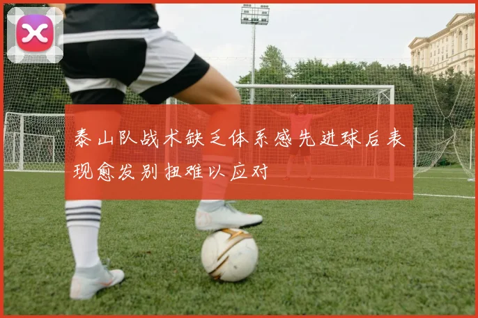 泰山队战术缺乏体系感先进球后表现愈发别扭难以应对