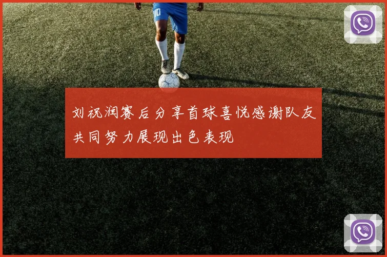 刘祝润赛后分享首球喜悦感谢队友共同努力展现出色表现