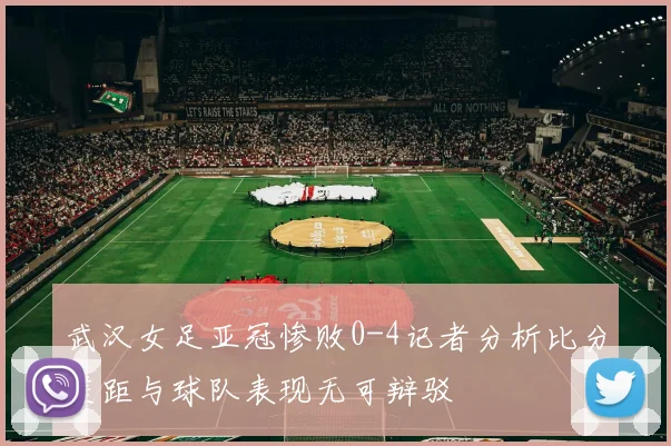 武汉女足亚冠惨败0-4记者分析比分差距与球队表现无可辩驳