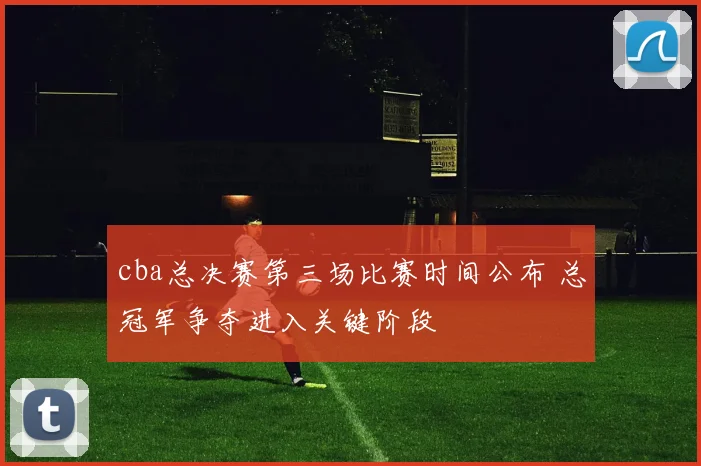 cba总决赛第三场比赛时间公布 总冠军争夺进入关键阶段