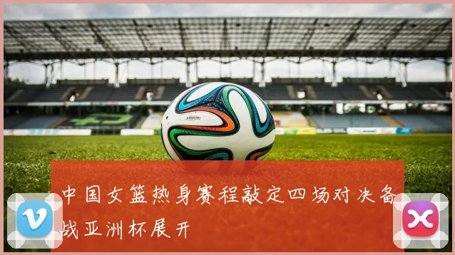 中国女篮热身赛程敲定四场对决备战亚洲杯展开