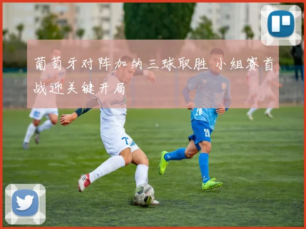 葡萄牙对阵加纳三球取胜 小组赛首战迎关键开局