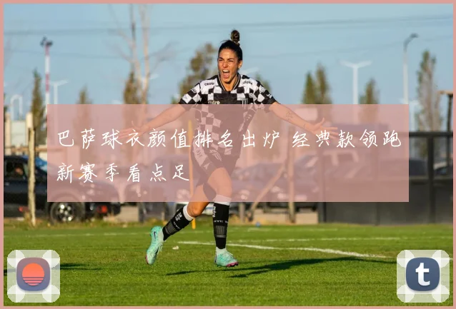 巴萨球衣颜值排名出炉 经典款领跑新赛季看点足