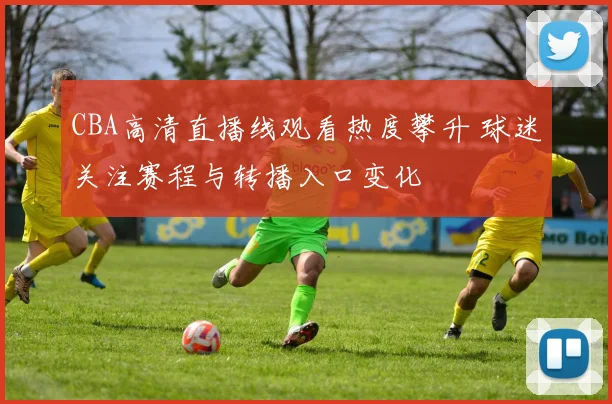 CBA高清直播线观看热度攀升 球迷关注赛程与转播入口变化