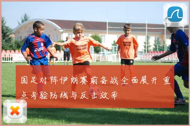国足对阵伊朗赛前备战全面展开 重点考验防线与反击效率