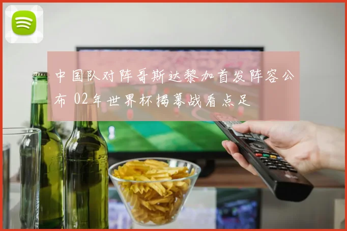 中国队对阵哥斯达黎加首发阵容公布 02年世界杯揭幕战看点足