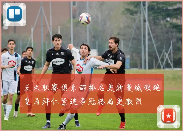 五大联赛俱乐部排名更新曼城领跑皇马拜仁紧追争冠格局更激烈