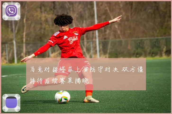 马竞对赫塔菲上演防守对决 双方僵持待后续赛果揭晓