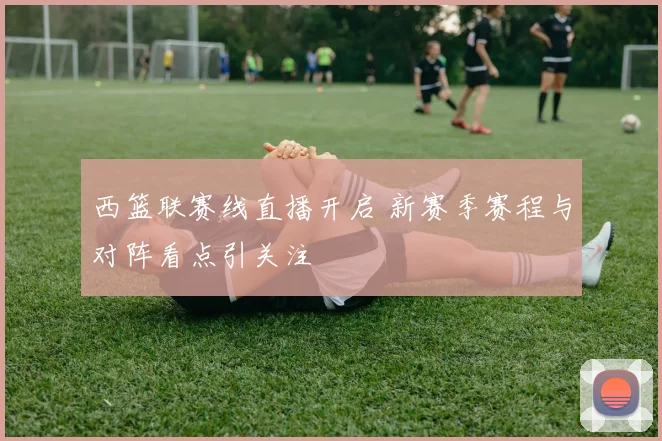 西篮联赛线直播开启 新赛季赛程与对阵看点引关注