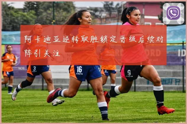 阿卡迪亚逆转取胜锁定晋级后续对阵引关注